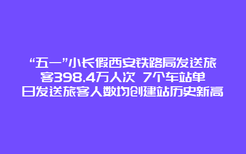 “五一”小长假西安铁路局发送旅客398.4万人次 7个车站单日发送旅客人数均创建站历史新高