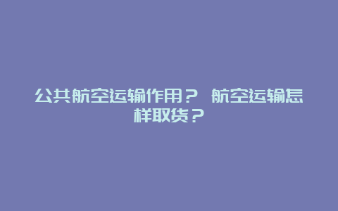 公共航空运输作用？ 航空运输怎样取货？