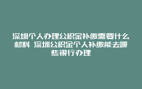 深圳个人办理公积金补缴需要什么材料 深圳公积金个人补缴能去哪些银行办理