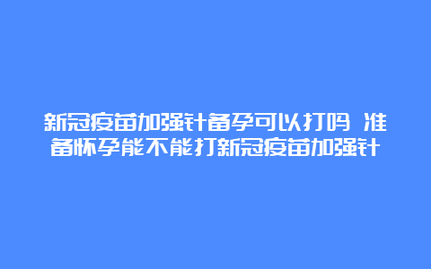 新冠疫苗加强针备孕可以打吗 准备怀孕能不能打新冠疫苗加强针