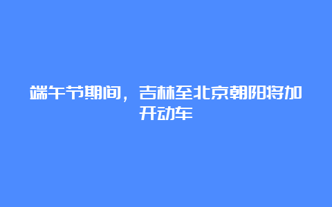 端午节期间，吉林至北京朝阳将加开动车