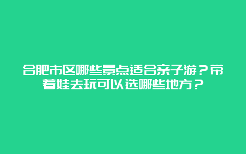 合肥市区哪些景点适合亲子游？带着娃去玩可以选哪些地方？