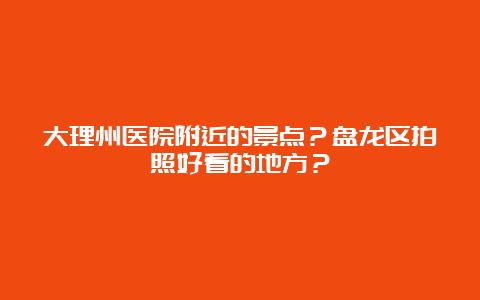 大理州医院附近的景点？盘龙区拍照好看的地方？