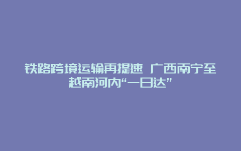 铁路跨境运输再提速 广西南宁至越南河内“一日达”