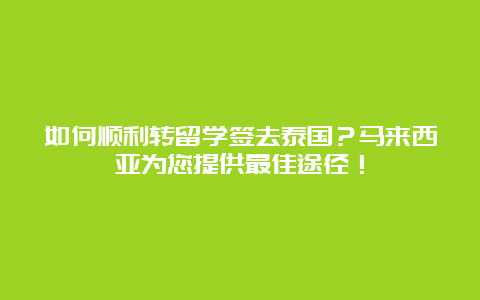 如何顺利转留学签去泰国？马来西亚为您提供最佳途径！