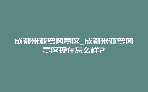 成都米亚罗风景区_成都米亚罗风景区现在怎么样?