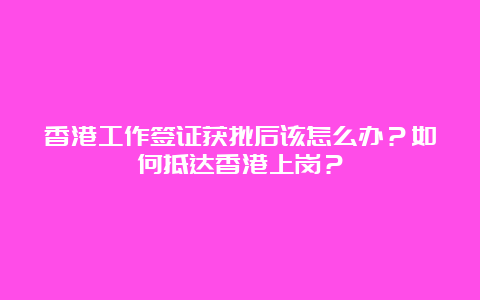 香港工作签证获批后该怎么办？如何抵达香港上岗？