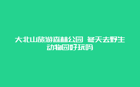 大北山旅游森林公园 冬天去野生动物园好玩吗