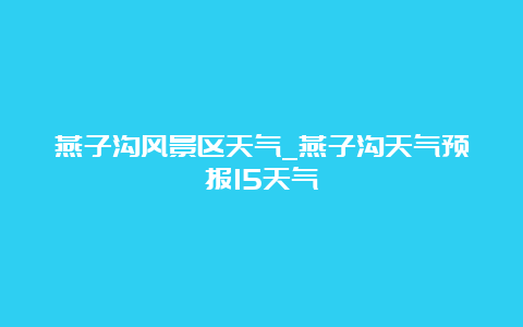 燕子沟风景区天气_燕子沟天气预报15天气