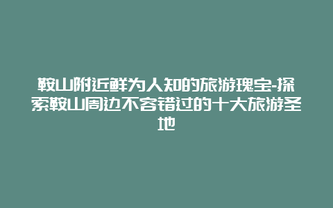 鞍山附近鲜为人知的旅游瑰宝-探索鞍山周边不容错过的十大旅游圣地