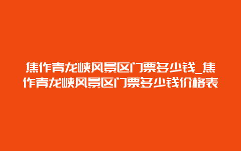 焦作青龙峡风景区门票多少钱_焦作青龙峡风景区门票多少钱价格表