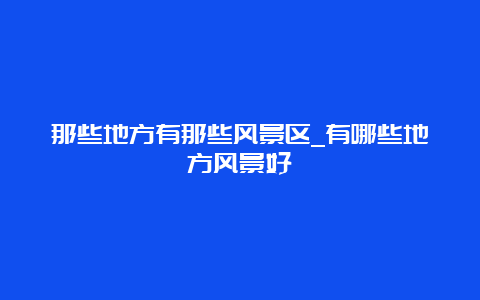 那些地方有那些风景区_有哪些地方风景好