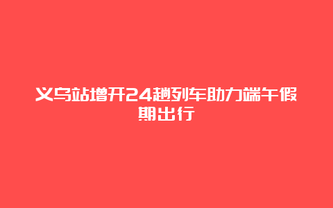 义乌站增开24趟列车助力端午假期出行