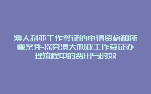 澳大利亚工作签证的申请资格和所需条件-探究澳大利亚工作签证办理流程中的费用与时效