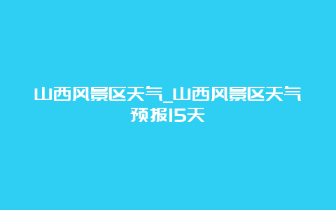 山西风景区天气_山西风景区天气预报15天