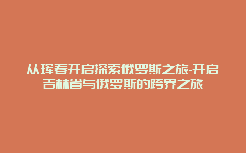 从珲春开启探索俄罗斯之旅-开启吉林省与俄罗斯的跨界之旅