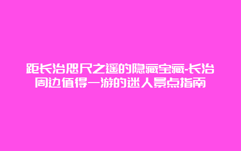 距长治咫尺之遥的隐藏宝藏-长治周边值得一游的迷人景点指南