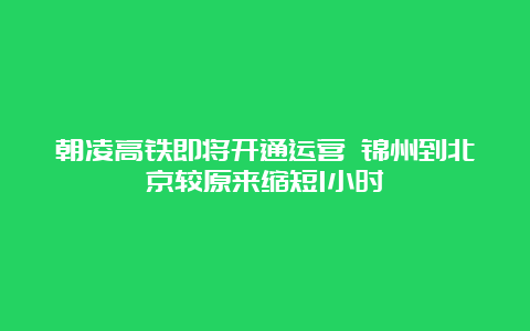 朝凌高铁即将开通运营 锦州到北京较原来缩短1小时