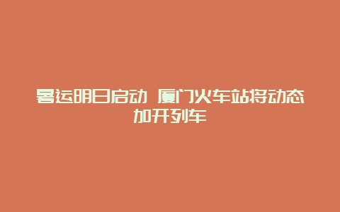 暑运明日启动 厦门火车站将动态加开列车