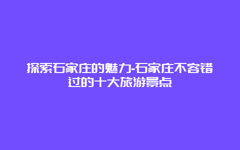 探索石家庄的魅力-石家庄不容错过的十大旅游景点