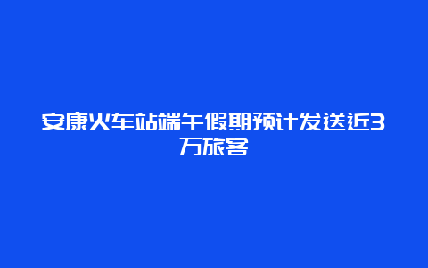 安康火车站端午假期预计发送近3万旅客