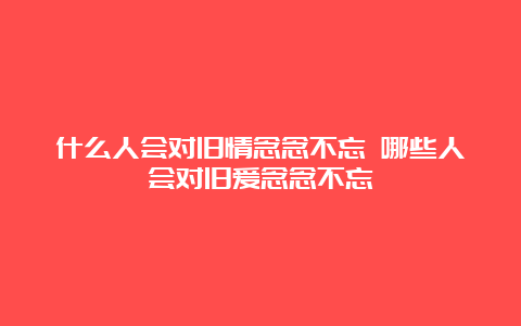 什么人会对旧情念念不忘 哪些人会对旧爱念念不忘