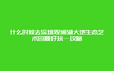 什么时候去深圳观澜湖大地生态艺术园最好玩—攻略