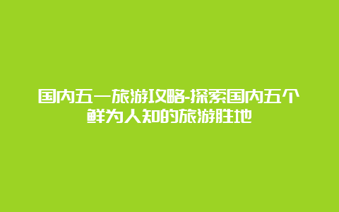 国内五一旅游攻略-探索国内五个鲜为人知的旅游胜地