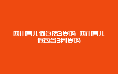 四川育儿假包括3岁吗 四川育儿假包含3周岁吗