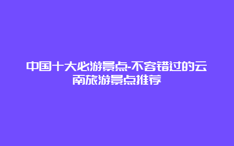 中国十大必游景点-不容错过的云南旅游景点推荐