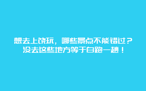 想去上饶玩，哪些景点不能错过？没去这些地方等于白跑一趟！