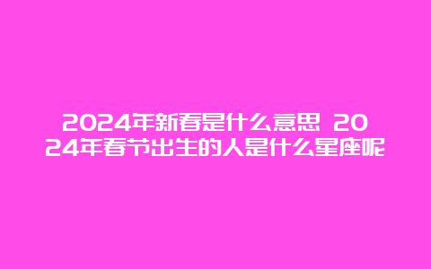 2024年新春是什么意思 2024年春节出生的人是什么星座呢