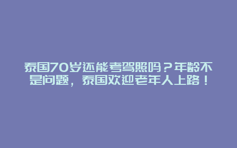 泰国70岁还能考驾照吗？年龄不是问题，泰国欢迎老年人上路！