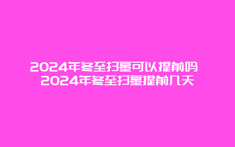 2024年冬至扫墓可以提前吗 2024年冬至扫墓提前几天