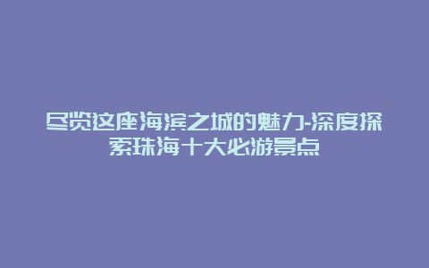 尽览这座海滨之城的魅力-深度探索珠海十大必游景点