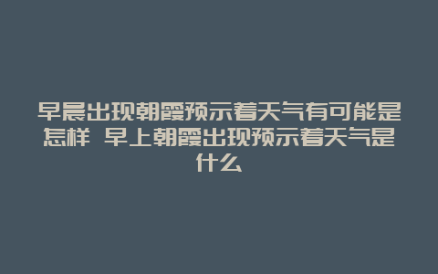 早晨出现朝霞预示着天气有可能是怎样 早上朝霞出现预示着天气是什么