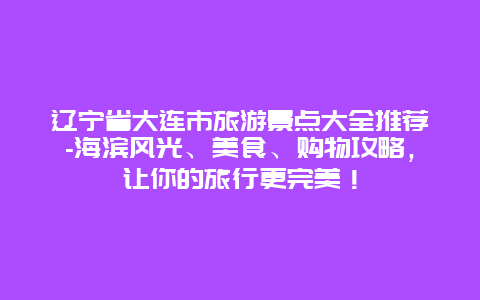 辽宁省大连市旅游景点大全推荐-海滨风光、美食、购物攻略，让你的旅行更完美！