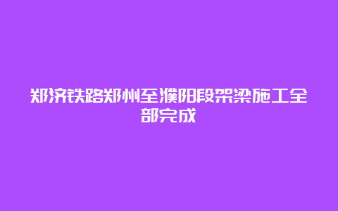 郑济铁路郑州至濮阳段架梁施工全部完成