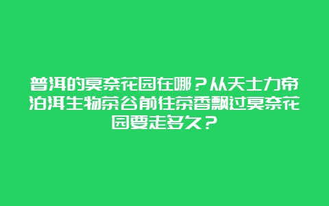 普洱的莫奈花园在哪？从天士力帝泊洱生物茶谷前往茶香飘过莫奈花园要走多久？