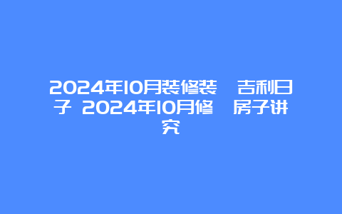 2024年10月装修装潢吉利日子 2024年10月修葺房子讲究