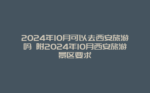 2024年10月可以去西安旅游吗 附2024年10月西安旅游景区要求