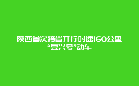 陕西首次跨省开行时速160公里“复兴号”动车