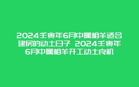 2024壬寅年6月中属相羊适合建房的动土日子 2024壬寅年6月中属相羊开工动土良机