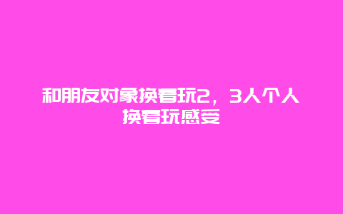 和朋友对象换着玩2，3人个人换着玩感受