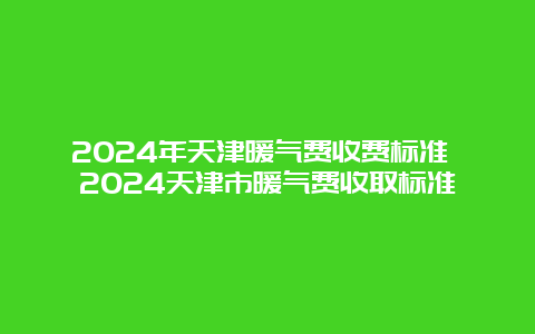 2024年天津暖气费收费标准 2024天津市暖气费收取标准