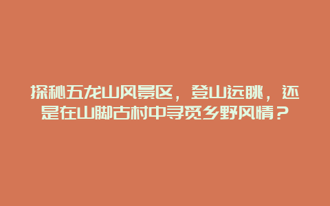 探秘五龙山风景区，登山远眺，还是在山脚古村中寻觅乡野风情？