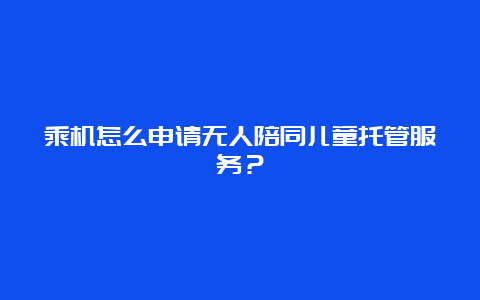 乘机怎么申请无人陪同儿童托管服务？