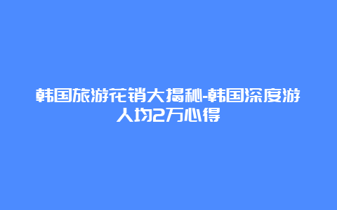 韩国旅游花销大揭秘-韩国深度游人均2万心得