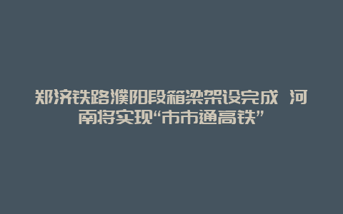 郑济铁路濮阳段箱梁架设完成 河南将实现“市市通高铁”