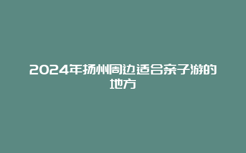 2024年扬州周边适合亲子游的地方